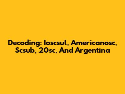Decoding: Ioscsul, Americanosc, Scsub, 20sc, And Argentina
