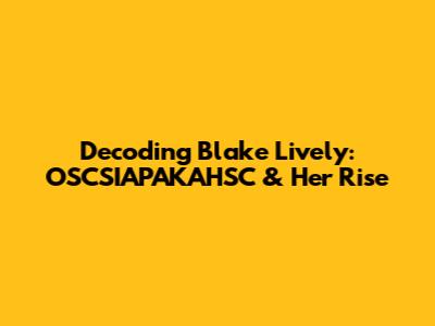Decoding Blake Lively: OSCSIAPAKAHSC & Her Rise
