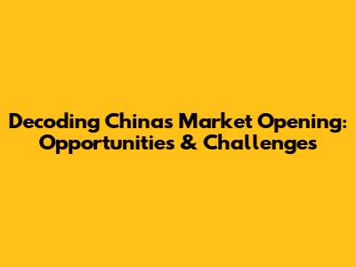 Decoding China's Market Opening: Opportunities & Challenges