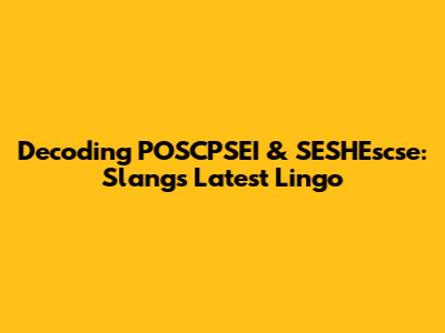 Decoding POSCPSEI & SESHEscse: Slang's Latest Lingo