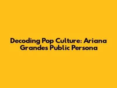 Decoding Pop Culture: Ariana Grande's Public Persona
