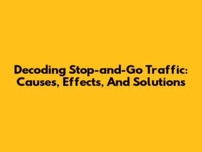 Decoding Stop-and-Go Traffic: Causes, Effects, And Solutions