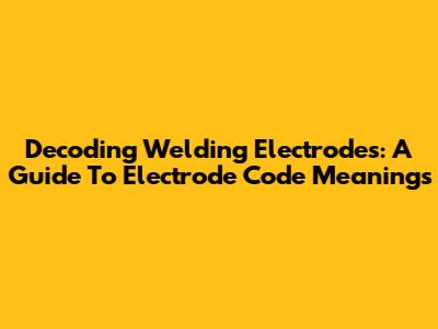 Decoding Welding Electrodes: A Guide To Electrode Code Meanings