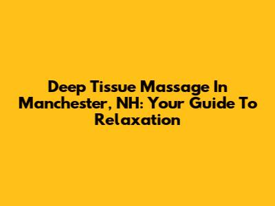 Deep Tissue Massage In Manchester, NH: Your Guide To Relaxation