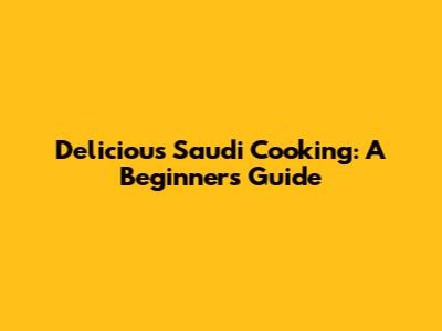 Delicious Saudi Cooking: A Beginner's Guide
