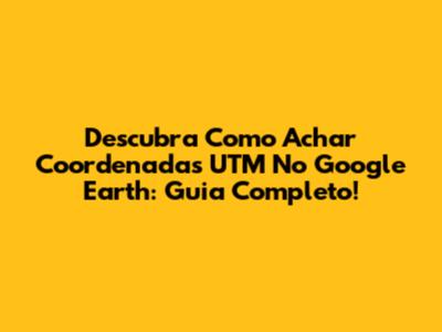Descubra Como Achar Coordenadas UTM No Google Earth: Guia Completo!