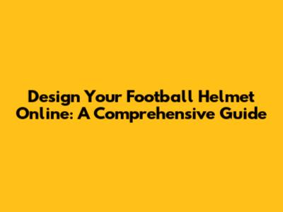 Design Your Football Helmet Online: A Comprehensive Guide