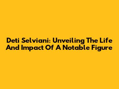 Deti Selviani: Unveiling The Life And Impact Of A Notable Figure