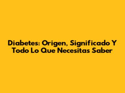 Diabetes: Origen, Significado Y Todo Lo Que Necesitas Saber