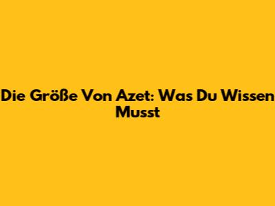 Die Größe Von Azet: Was Du Wissen Musst