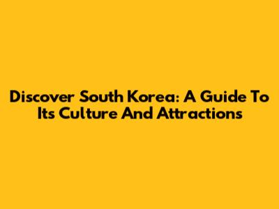 Discover South Korea: A Guide To Its Culture And Attractions