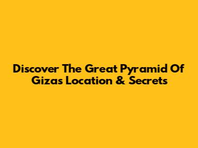 Discover The Great Pyramid Of Giza's Location & Secrets
