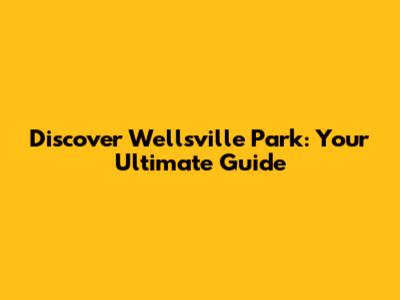 Discover Wellsville Park: Your Ultimate Guide