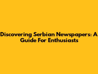 Discovering Serbian Newspapers: A Guide For Enthusiasts