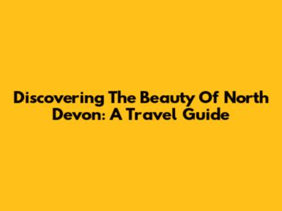 Discovering The Beauty Of North Devon: A Travel Guide