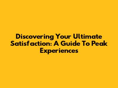 Discovering Your Ultimate Satisfaction: A Guide To Peak Experiences