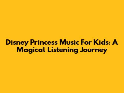 Disney Princess Music For Kids: A Magical Listening Journey