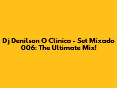 Dj Denilson O Clinico - Set Mixado 006: The Ultimate Mix!