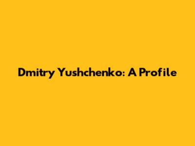 Dmitry Yushchenko: A Profile