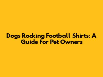 Dogs Rocking Football Shirts: A Guide For Pet Owners
