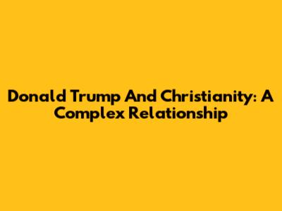 Donald Trump And Christianity: A Complex Relationship