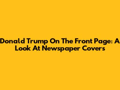 Donald Trump On The Front Page: A Look At Newspaper Covers