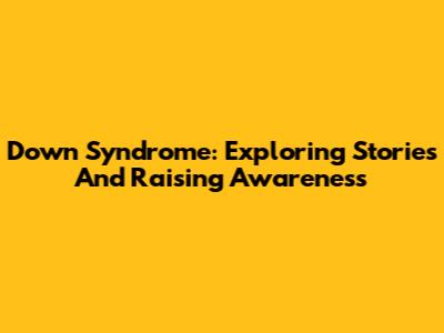 Down Syndrome: Exploring Stories And Raising Awareness