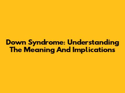 Down Syndrome: Understanding The Meaning And Implications