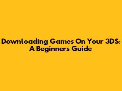 Downloading Games On Your 3DS: A Beginner's Guide
