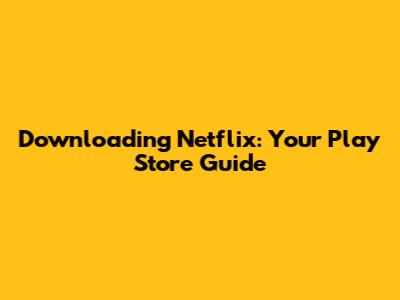 Downloading Netflix: Your Play Store Guide