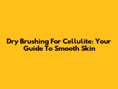 Dry Brushing For Cellulite: Your Guide To Smooth Skin