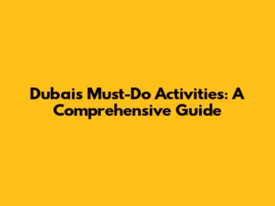 Dubai's Must-Do Activities: A Comprehensive Guide