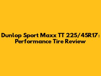 Dunlop Sport Maxx TT 225/45R17: Performance Tire Review