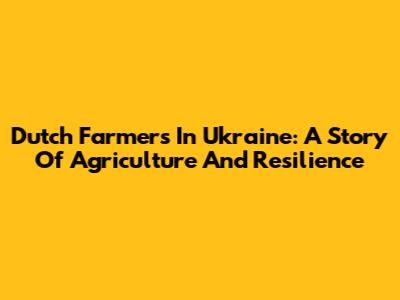 Dutch Farmers In Ukraine: A Story Of Agriculture And Resilience