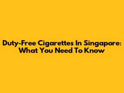 Duty-Free Cigarettes In Singapore: What You Need To Know