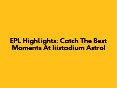 EPL Highlights: Catch The Best Moments At Iiistadium Astro!