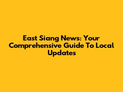East Siang News: Your Comprehensive Guide To Local Updates