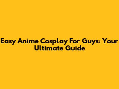 Easy Anime Cosplay For Guys: Your Ultimate Guide