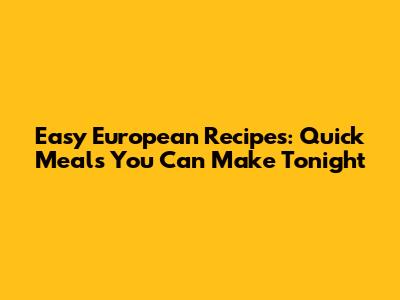 Easy European Recipes: Quick Meals You Can Make Tonight