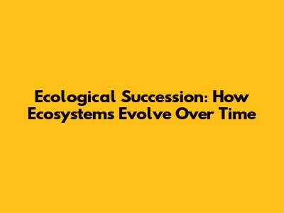 Ecological Succession: How Ecosystems Evolve Over Time