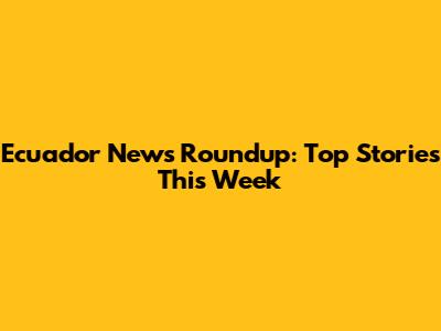 Ecuador News Roundup: Top Stories This Week