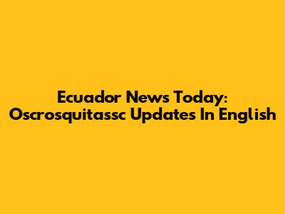 Ecuador News Today: Oscrosquitassc Updates In English