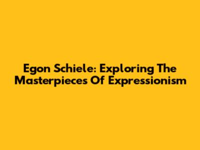 Egon Schiele: Exploring The Masterpieces Of Expressionism