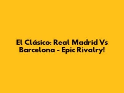El Clásico: Real Madrid Vs Barcelona - Epic Rivalry!