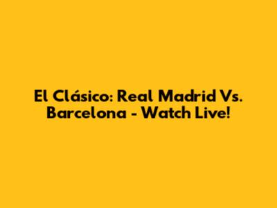 El Clásico: Real Madrid Vs. Barcelona - Watch Live!