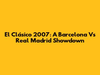 El Clásico 2007: A Barcelona Vs Real Madrid Showdown