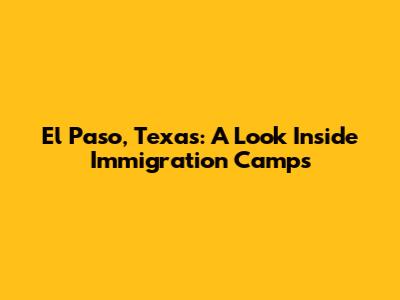 El Paso, Texas: A Look Inside Immigration Camps
