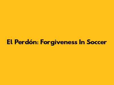 El Perdón: Forgiveness In Soccer
