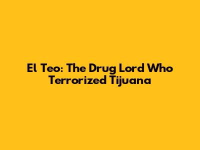 El Teo: The Drug Lord Who Terrorized Tijuana