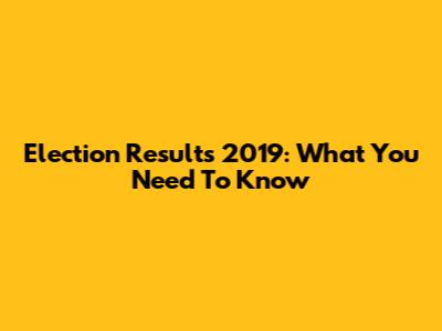 Election Results 2019: What You Need To Know